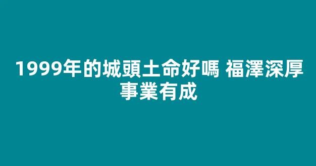1999年的城頭土命好嗎 福澤深厚事業有成
